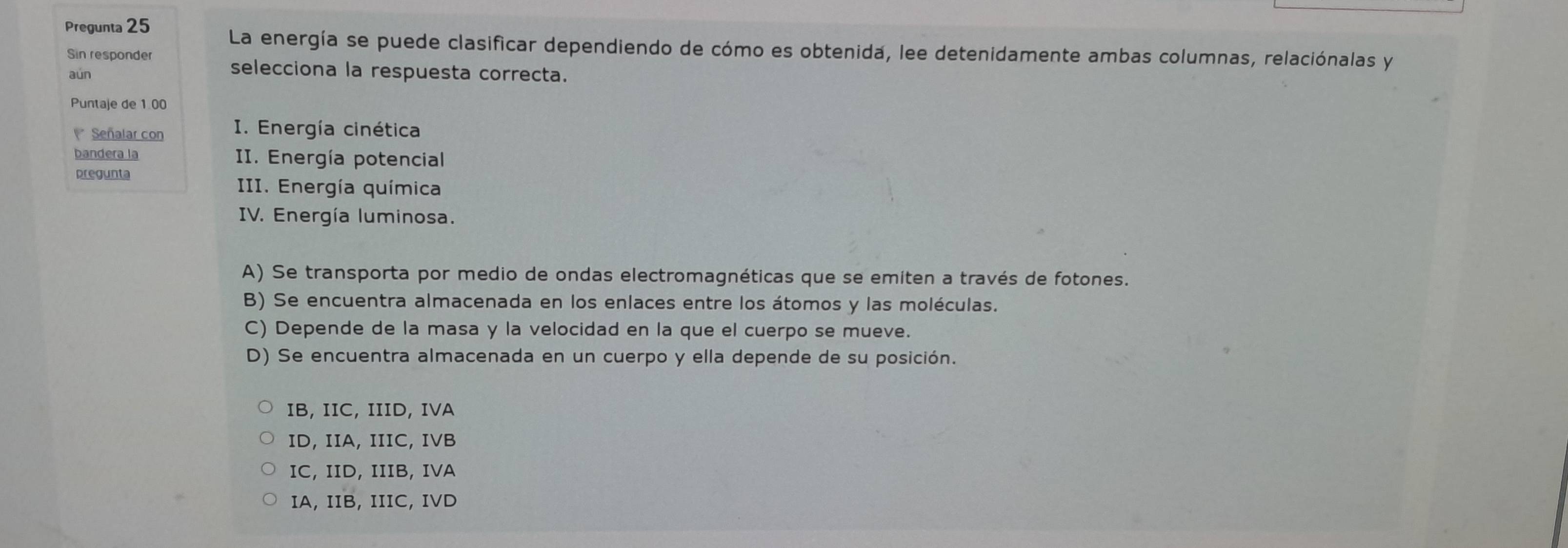 Pregunta 25 La energía se puede clasificar dependiendo de cómo es obtenida, lee detenidamente ambas columnas, relaciónalas y
Sin responder selecciona la respuesta correcta.
aún
Puntaje de 1.00
Señalar con I. Energía cinética
bandera la II. Energía potencial
pregunta
III. Energía química
IV. Energía luminosa.
A) Se transporta por medio de ondas electromagnéticas que se emiten a través de fotones.
B) Se encuentra almacenada en los enlaces entre los átomos y las moléculas.
C) Depende de la masa y la velocidad en la que el cuerpo se mueve.
D) Se encuentra almacenada en un cuerpo y ella depende de su posición.
IB, IIC, IIID, IVA
ID, IIA, IIIC, IVB
IC, ID, IIIB, IVA
IA, IIB, IIIC, IVD