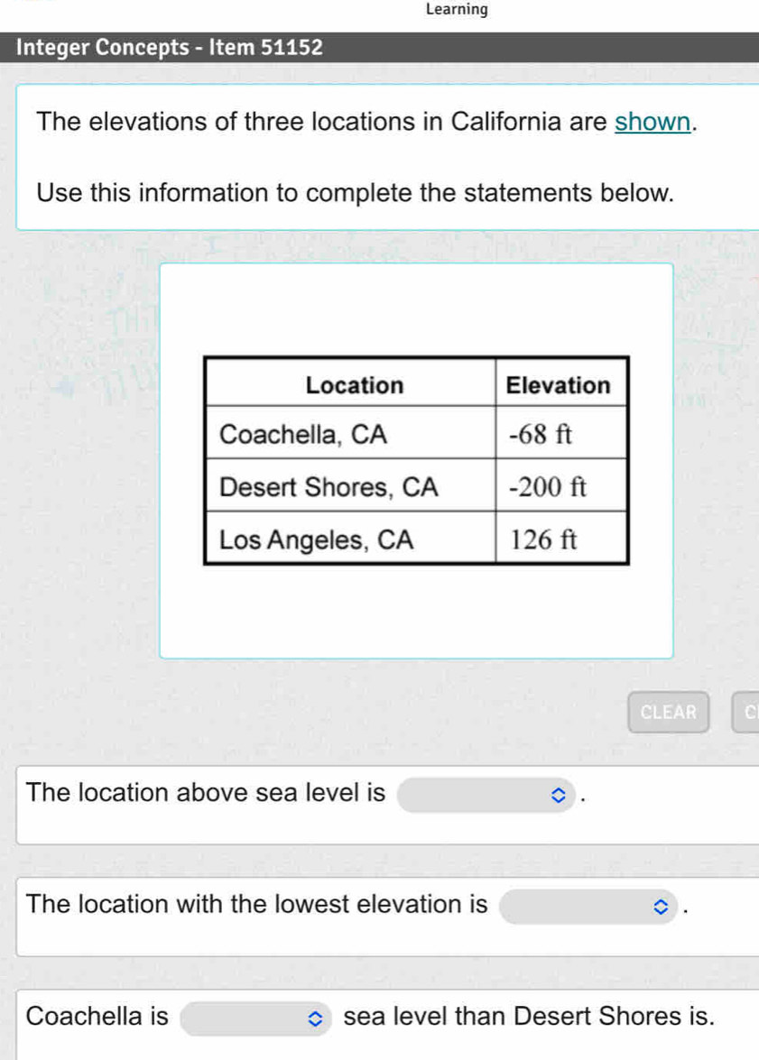 Learning 
Integer Concepts - Item 51152 
The elevations of three locations in California are shown. 
Use this information to complete the statements below. 
CLEAR a 
The location above sea level is 
The location with the lowest elevation is 
Coachella is sea level than Desert Shores is.