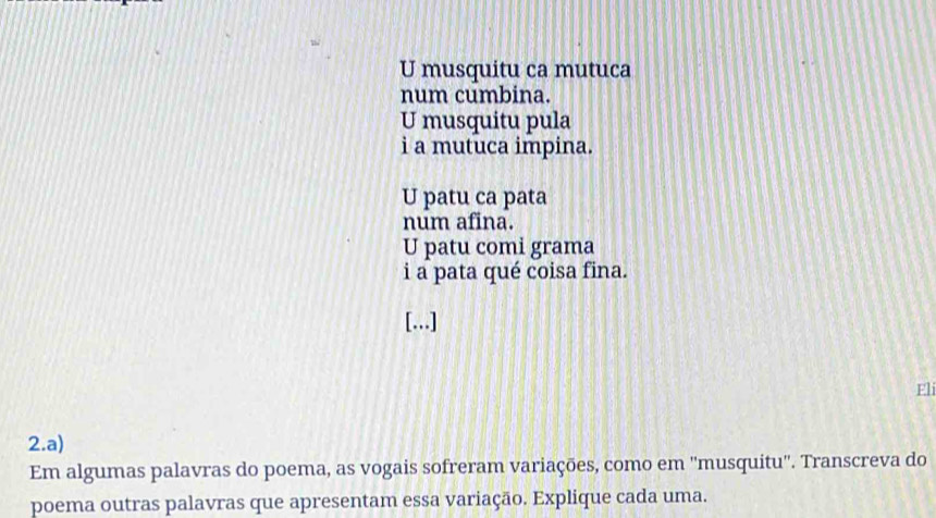 U musquitu ca mutuca
num cumbina.
U musquitu pula
i a mutuca impina.
U patu ca pata
num afina.
U patu comi grama
i a pata qué coisa fina.
[...]
Eli
2.a)
Em algumas palavras do poema, as vogais sofreram variações, como em ''musquitu''. Transcreva do
poema outras palavras que apresentam essa variação. Explique cada uma.