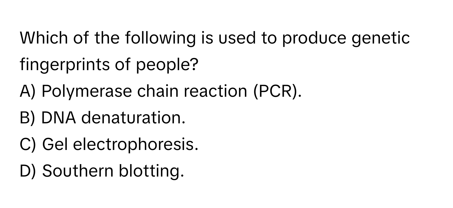 Which of the following is used to produce genetic fingerprints of people?
A) Polymerase chain reaction (PCR).
B) DNA denaturation.
C) Gel electrophoresis.
D) Southern blotting.