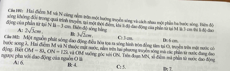 Hai điểm M và N cùng nằm trên một hướng truyền sóng và cách nhau một phần ba bước sóng. Biên độ
sống không đổi trong quá trình truyền. tại một thời điểm, khi li độ dao động của phần từ tại M là 3 cm thì li độ dao
động của phần tử tại N là- 3 cm. Biên độ sóng bằng
A: 2sqrt(3)cm. B: 3sqrt(2)cm. C: 3 cm. D: 6 cm.
Câu 102: Một nguồn phát sóng dao động điều hòa tọa ra sóng hình tròn đồng tâm tại O, truyền trên mặt nước có
bước song λ. Hai điểm M và N thuộc mặt nước, nằm trên hai phương truyền sóng mà các phần từ nước đang dao
động. Bết OM=8lambda , ON=12lambda và OM vuông góc với ON. Trên đoạn MN, số điểm mà phần tử nước dao động
ngược pha với dao động của nguồn O là
A: 6. B: 4. C: 5. D: 7.