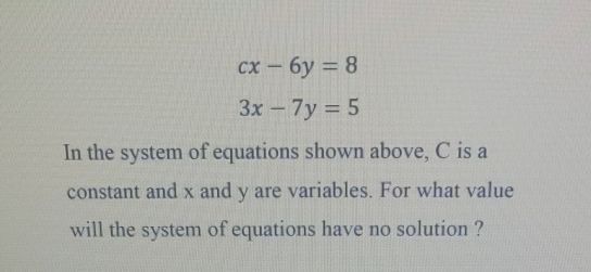 cx-6y=8
3x-7y=5
In the system of equations shown above, C is a
constant and x and y are variables. For what value
will the system of equations have no solution ?