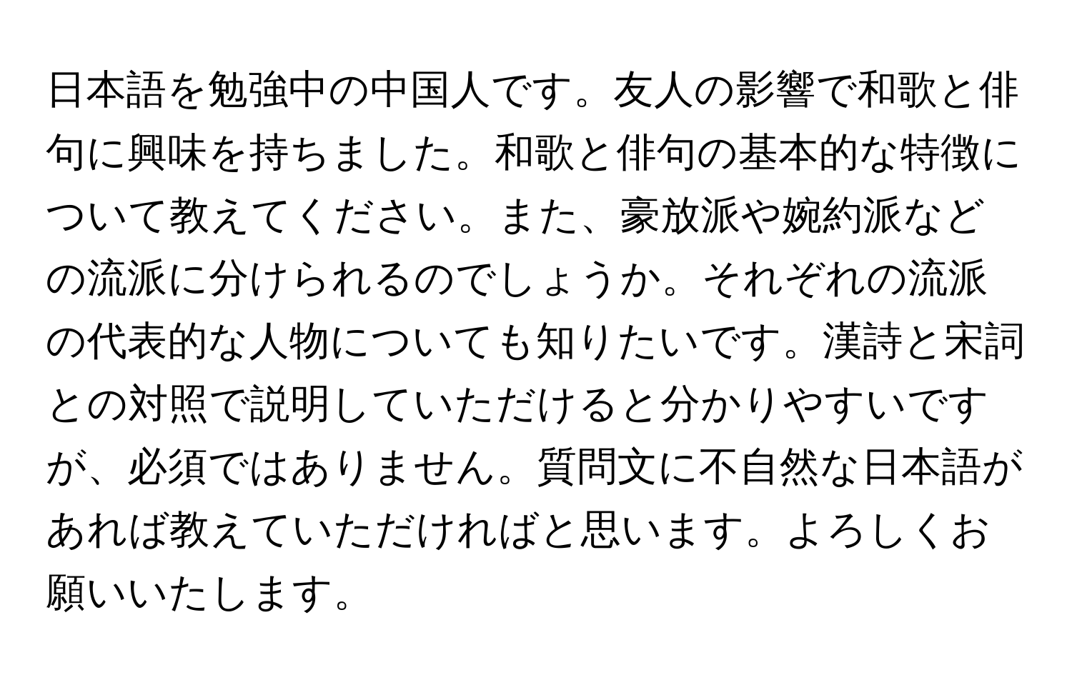 日本語を勉強中の中国人です。友人の影響で和歌と俳句に興味を持ちました。和歌と俳句の基本的な特徴について教えてください。また、豪放派や婉約派などの流派に分けられるのでしょうか。それぞれの流派の代表的な人物についても知りたいです。漢詩と宋詞との対照で説明していただけると分かりやすいですが、必須ではありません。質問文に不自然な日本語があれば教えていただければと思います。よろしくお願いいたします。