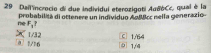 Dall'incrocio di due individui eterozigoti AαBbCc, qual è la
probabilità di ottenere un individuo ΑαBBcc nella generazio-
ne F_1 ?
X1/32 C 1/64
B 1/16 D 1/4