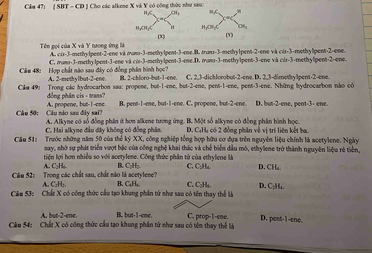  SBT - CD  Cho các alkene X và Y có công thức như sau:
 
(X) (Y)
Tên gọi của X và Y tưong ứng là
A. cis-3-methylpent-2-ene và trans-3-methylpent-3-ene.B. trans-3-methylpent-2-ene và cis-3-methylpent-2-ene.
C. trans-3-methylpent-3-ene và cis-3-methylpent-3-ene.D. trans-3-methylpent-3-ene và cis-3-methylpent-2-ene.
Câu 48: Hợp chất nào sau đây có đồng phân hình học?
A. 2-methylbut-2-ene. B. 2-chloro-but-1-ene. C. 2,3-dichlorobut-2-ene. D. 2,3-dimethylpent-2-ene.
Câu 49: Trong các hydrocarbon sau: propene, but-1-ene, but-2-ene, pent-1-ene, pent-3-ene. Những hydrocarbon nào có
đồng phân cis - trans?
A. propene, but-1-ene. B. pent-1-ene, but-1-ene. C. propene, but-2-ene. D. but-2-ene, pent-3- ene.
Câu 50: Câu nào sau đây sai?
A. Alkyne có số đồng phân ít hơn alkene tương ứng. B. Một số alkyne có đồng phân hình học.
C. Hai alkyne đầu dãy không có đồng phân. D. C₄H₆ có 2 đồng phân về vị trí liên kết ba.
Câu 51: Trước những năm 50 của thế kỷ XX, công nghiệp tổng hợp hữu cơ dựa trên nguyên liệu chính là acetylene. Ngày
nay, nhờ sự phát triển vượt bậc của công nghệ khai thác và chế biến dầu mỏ, ethylene trở thành nguyên liệu rẻ tiền,
tiện lợi hơn nhiều so với acetylene. Công thức phân tử của ethylene là
A. C₂H₆. B. C_2H_2. C. C_2H_4. D. CH₄.
Câu 52: Trong các chất sau, chất nào là acetylene?
A. C_2H_2. B. C₆H₆. C. C_2 H6. D. C_2H_4 a
Câu 53: Chất X có công thức cấu tạo khung phân tử như sau có tên thay thế là
A. but-2-ene. B. but-1-ene. C. prop-1-ene. D. pent-1-ene.
Câu 54: Chất X có công thức cấu tạo khung phân tử như sau có tên thay thế là