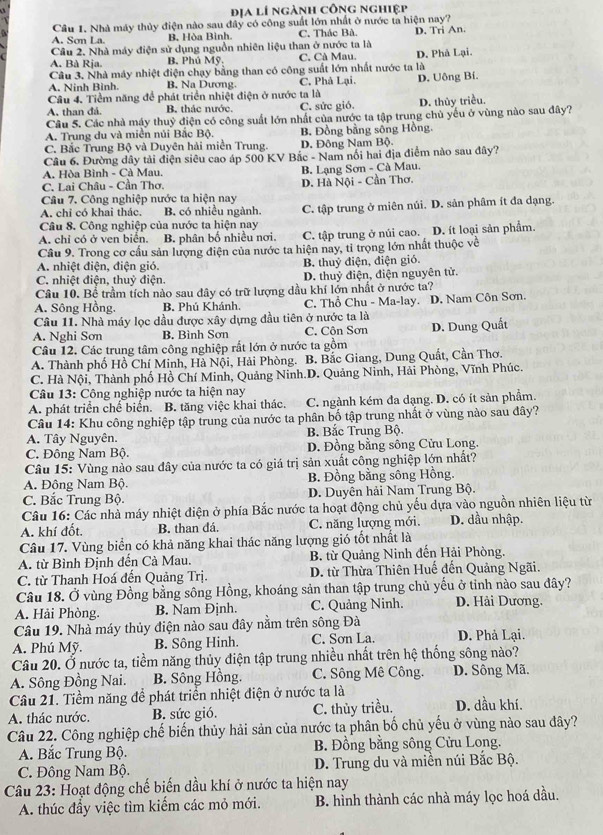 địa lí ngành công nghiệp
Câu 1, Nhà máy thủy điện nào sau đây có công suất lớn nhất ở nước ta hiện nay?
A. Sơn La. B. Hòa Bình C. Thác Bà.
Câu 2. Nhà máy điện sử dụng nguồn nhiên liệu than ở nước ta là D. Tri An.
A. Bà Rja. B. Phú Mỹ, C. Cà Mau. D. Phả Lại.
Câu 3. Nhà máy nhiệt điện chạy bằng than có công suất lớn nhất nước ta là
A. Ninh Bình. B. Na Dương.
Câu 4. Tiềm năng để phát triển nhiệt điện ở nước ta là C. Phả Lại. D. Uông Bí.
A, than đá. B. thác nước. C. sức gió. D. thủy triều.
Câu 5. Các nhà máy thuỷ điện có công suất lớn nhất của nước ta tập trung chủ yếu ở vùng nào sau đây?
A. Trung du và miền núi Bắc Bộ. B. Đồng bằng sông Hồng.
C. Bắc Trung Bộ và Duyên hải miền Trung. D. Đông Nam Bộ
Câu 6. Đường dây tài điện siêu cao áp 500 KV Bắc - Nam nổi hai địa điểm nào sau đây?
A. Hòa Bình - Cà Mau. B. Lạng Sơn - Cà Mau.
C. Lai Châu - Cần Thơ.
Câu 7. Công nghiệp nước ta hiện nay D. Hà Nội - Cần Thơ.
A. chỉ có khai thác. B. có nhiều ngành
Câu 8. Công nghiệp của nước ta hiện nay C. tập trung ở miên núi. D. sản phâm ít đa dạng.
A. chỉ có ở ven biển. B. phân bố nhiều nơi. C. tập trung ở núi cao. D. ít loại sản phẩm.
Câu 9. Trong cơ cầu sản lượng điện của nước ta hiện nay, tỉ trọng lớn nhất thuộc về
A. nhiệt điện, điện gió, B. thuỷ điện, điện gió.
C. nhiệt điện, thuỷ điện. D. thuỷ điện, điện nguyên tử.
Câu 10. Bể trầm tích nào sau đây có trữ lượng dầu khí lớn nhất ở nước ta?
A. Sông Hồng. B. Phú Khánh. C. Thổ Chu - Ma-lay. D. Nam Côn Sơn.
Câu 11. Nhà máy lọc dầu được xây dựng đầu tiên ở nước ta là
A. Nghi Sơn B. Bình Sơn C. Côn Sơn D. Dung Quất
Câu 12. Các trung tâm công nghiệp rất lớn ở nước ta gồm
A. Thành phố Hồ Chí Minh, Hà Nội, Hải Phòng. B. Bắc Giang, Dung Quất, Cần Thơ.
C. Hà Nội, Thành phố Hồ Chí Minh, Quảng Ninh.D. Quảng Ninh, Hải Phòng, Vĩnh Phúc.
*  Câu 13: Công nghiệp nước ta hiện nay
A. phát triển chế biển. B. tăng việc khai thác. C. ngành kém đa dạng. D. có ít sản phẩm.
Câu 14: Khu công nghiệp tập trung của nước ta phân bố tập trung nhất ở vùng nào sau đây?
A. Tây Nguyên.  B. Bắc Trung Bộ.
C. Đông Nam Bộ. D. Đồng bằng sông Cửu Long.
Câu 15: Vùng nào sau đây của nước ta có giá trị sản xuất công nghiệp lớn nhất?
A. Đông Nam Bộ. B. Đồng bằng sông Hồng.
C. Bắc Trung Bộ. D. Duyên hải Nam Trung Bộ.
Câu 16: Các nhà máy nhiệt điện ở phía Bắc nước ta hoạt động chủ yếu dựa vào nguồn nhiên liệu từ
A. khí đốt. B. than đá. C. năng lượng mới. D. dầu nhập.
Câu 17. Vùng biển có khả năng khai thác năng lượng gió tốt nhất là
A. từ Bình Định đến Cà Mau. B. từ Quảng Ninh đến Hải Phòng.
C. từ Thanh Hoá đến Quảng Trị. D. từ Thừa Thiên Huế đến Quảng Ngãi.
Câu 18. Ở vùng Đồng bằng sông Hồng, khoáng sản than tập trung chủ yếu ở tỉnh nào sau đây?
A. Hải Phòng. B. Nam Đjnh. C. Quảng Ninh. D. Hải Dương.
Câu 19. Nhà máy thủy điện nào sau đây nằm trên sông Đà
A. Phú Mỹ. B. Sông Hinh. C. Sơn La. D. Phả Lại.
Câu 20. Ở nước ta, tiềm năng thủy điện tập trung nhiều nhất trên hệ thống sông nào?
A. Sông Đồng Nai. B. Sông Hồng. C. Sông Mê Công. D. Sông Mã.
Câu 21. Tiềm năng đề phát triển nhiệt điện ở nước ta là
A. thác nước. B. sức gió. C. thủy triều. D. dầu khí.
Câu 22. Công nghiệp chế biến thủy hải sản của nước ta phân bố chủ yếu ở vùng nào sau đây?
A. Bắc Trung Bộ. B. Đồng bằng sông Cửu Long.
C. Đông Nam Bộ. D. Trung du và miền núi Bắc Bộ.
Câu 23: Hoạt động chế biến dầu khí ở nước ta hiện nay
A. thúc đẩy việc tìm kiếm các mỏ mới. B. hình thành các nhà máy lọc hoá dầu.