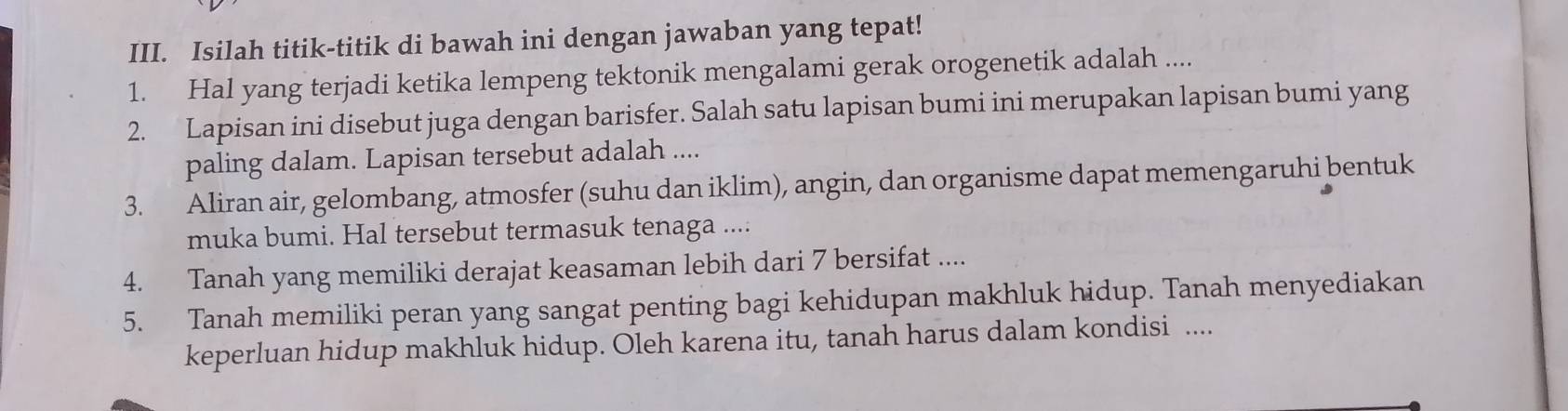 Isilah titik-titik di bawah ini dengan jawaban yang tepat! 
1. Hal yang terjadi ketika lempeng tektonik mengalami gerak orogenetik adalah .... 
2. Lapisan ini disebut juga dengan barisfer. Salah satu lapisan bumi ini merupakan lapisan bumi yang 
paling dalam. Lapisan tersebut adalah .... 
3. Aliran air, gelombang, atmosfer (suhu dan iklim), angin, dan organisme dapat memengaruhi bentuk 
muka bumi. Hal tersebut termasuk tenaga .... 
4. Tanah yang memiliki derajat keasaman lebih dari 7 bersifat .... 
5. Tanah memiliki peran yang sangat penting bagi kehidupan makhluk hidup. Tanah menyediakan 
keperluan hidup makhluk hidup. Oleh karena itu, tanah harus dalam kondisi ....