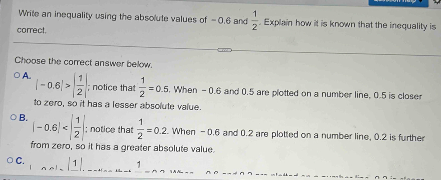 Write an inequality using the absolute values of -0.6 and  1/2 . Explain how it is known that the inequality is
correct.
Choose the correct answer below.
A. |-0.6|>| 1/2 |; notice that  1/2 =0.5. When -0.6 and 0.5 are plotted on a number line, 0.5 is closer
to zero, so it has a lesser absolute value.
B. |-0.6| ; notice that  1/2 =0.2. When -0.6 and 0.2 are plotted on a number line, 0.2 is further
from zero, so it has a greater absolute value.
C. 1 / 1