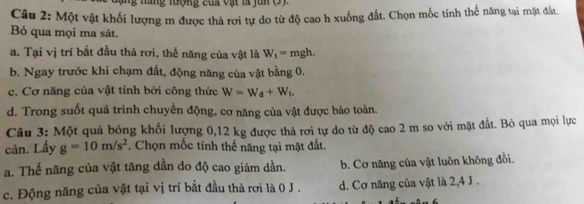 a ng nợng của vật là jun (3 ).
Câu 2: Một vật khối lượng m được thả rơi tự do từ độ cao h xuống đất. Chọn mốc tính thế năng tại mặt đất.
Bỏ qua mọi ma sát.
a. Tại vị trí bắt đầu thả rơi, thế năng của vật là W_t= mgh.
b. Ngay trước khi chạm đất, động năng của vật bằng 0.
c. Cơ năng của vật tính bởi công thức W=W_d+W_t.
d. Trong suốt quá trình chuyền động, cơ năng của vật được bảo toàn.
Câu 3: Một quả bóng khối lượng 0,12 kg được thả rơi tự do từ độ cao 2 m so với mặt đất. Bỏ qua mọi lực
cản. Lấy g=10m/s^2. Chọn mốc tính thế năng tại mặt đất.
a. Thế năng của vật tăng dần do độ cao giảm dần. b. Cơ năng của vật luôn không đổi.
c. Động năng của vật tại vị trí bắt đầu thả rơi là 0 J . d. Cơ năng của vật là 2, 4 J.