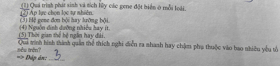 (1) Quá trình phát sinh và tích lũy các gene đột biến ở mỗi loài. 
(2) Ap lực chọn lọc tự nhiên. 
(3) Hệ gene đơn bội hay lưỡng bội. 
(4) Nguồn dinh dưỡng nhiều hay ít. 
(5) Thời gian thể hệ ngăn hay dài. 
Quá trình hình thành quần thể thích nghi diễn ra nhanh hay chậm phụ thuộc vào bao nhiêu yếu tố 
nêu trên? 
Đáp án:_