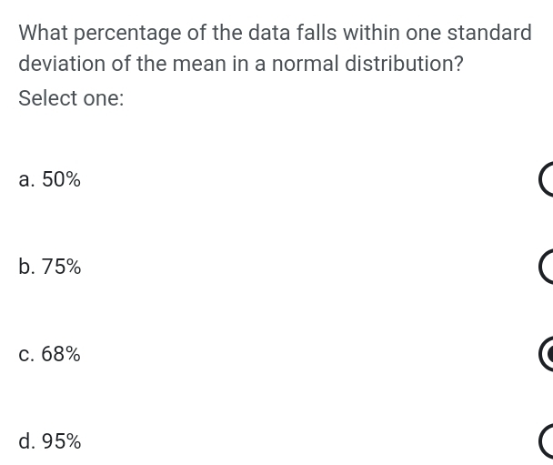 What percentage of the data falls within one standard
deviation of the mean in a normal distribution?
Select one:
a. 50%
b. 75%
c. 68%
d. 95%