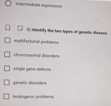 Intermediate expression
8) Identify the two types of genetic disease.
multifactorial problems
chromosomal disorders
single gene defects
genetic disorders
teratogenic problems