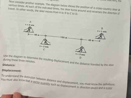 teachers, the
Now consider another example. The diagram below shows the position of a cross-country skier at
various times. At each of the indicated times, the skier turns around and reverses the direction of
travel. In other words, the skier moves from A to B to C to D.
Use the diing displacement and the distance traveled by the skier
during these three minutes.
Distance:
Displacement:
To understand the distinction between distance and displacement, you must know the definitions.
You must also know that a yector quantity such as displacement is direction-aware and a scalar