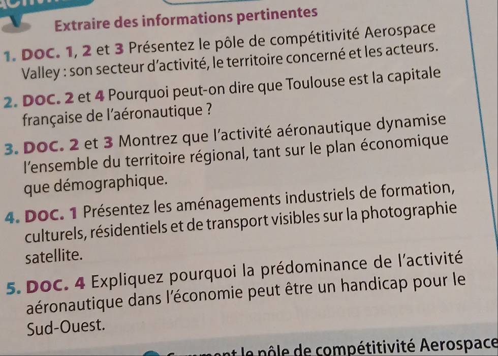 Extraire des informations pertinentes 
1. DOC. 1, 2 et 3 Présentez le pôle de compétitivité Aerospace 
Valley : son secteur d’activité, le territoire concerné et les acteurs. 
2. DOC. 2 et 4 Pourquoi peut-on dire que Toulouse est la capitale 
française de l'aéronautique ? 
3. DOC. 2 et 3 Montrez que l'activité aéronautique dynamise 
l'ensemble du territoire régional, tant sur le plan économique 
que démographique. 
4. DoC. 1 Présentez les aménagements industriels de formation, 
culturels, résidentiels et de transport visibles sur la photographie 
satellite. 
5. DoC. 4 Expliquez pourquoi la prédominance de l'activité 
aéronautique dans l'économie peut être un handicap pour le 
Sud-Ouest. 
n e compétitivité Aerospace