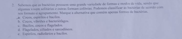 Sabemos que as bactérias possuem uma grande variedade de formas e modos de vida, sendo que
algumas vivem solitárias e outras formam colônias. Podemos classificar as bactérias de acordo com
seu formato e agrupamento. Marque a alternativa que contêm apenas formas de bactérias.
Cocos, espirilos e bacilos.
b. Cocos, vibriões e bacteriófagos.
c. Bacilos, cocos e flagelados.
d. Flagelados, ciliados e sarcodíneos.
c. Espirilos, radiolários e bacilos.