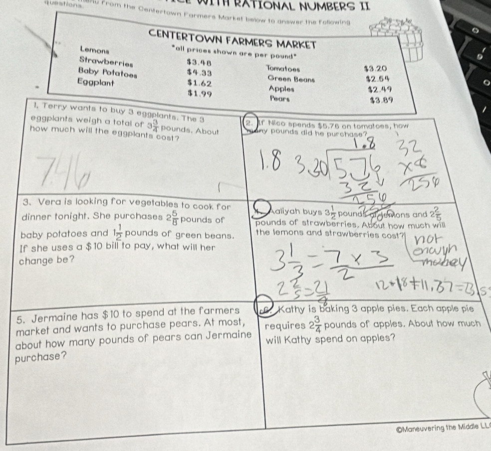 WITH RATIONAL NUMBERS II 
queations. e ro m the Centertown Farmers Market below to answer the following 
CENTERTOWN FARMERS MARKET 
Lemons 
*all prices shown are per pound * 
Strawberries
$3.48 Tomatoes 
Baby Potatoes $4.33 Green Beans $3.20 $2.54
Eggplant $1.62 Apples
$2.49
$1.99 Pears
$3.89
1, Terry wants to buy 3 eggplants. The 3
2. If Nico spends $5.76 on tomatoes, how 
eggplants weigh a total of 3 3/4  pounds. About y pounds did he purchase? 
how much will the eggplants cost? 
3、 Vera is looking for vegetables to cook for aliyah buys 3 1/2  pounds demons and 
dinner tonight. She purchases 2 5/8 pounds of pounds of strawberries. About how much will 
baby potatoes and 1 1/2  pounds of green beans. the lemons and strawberries cost? 
1 
If she uses a $10 bill to pay, what will her 
change be? 
5. Jermaine has $10 to spend at the farmers 6. Kathy is baking 3 apple pies. Each apple pie 
market and wants to purchase pears. At most, requires 2 3/4 pound s of apples. About how much 
about how many pounds of pears can Jermaine will Kathy spend on apples? 
purchase? 
Maneuvering the Middle LL