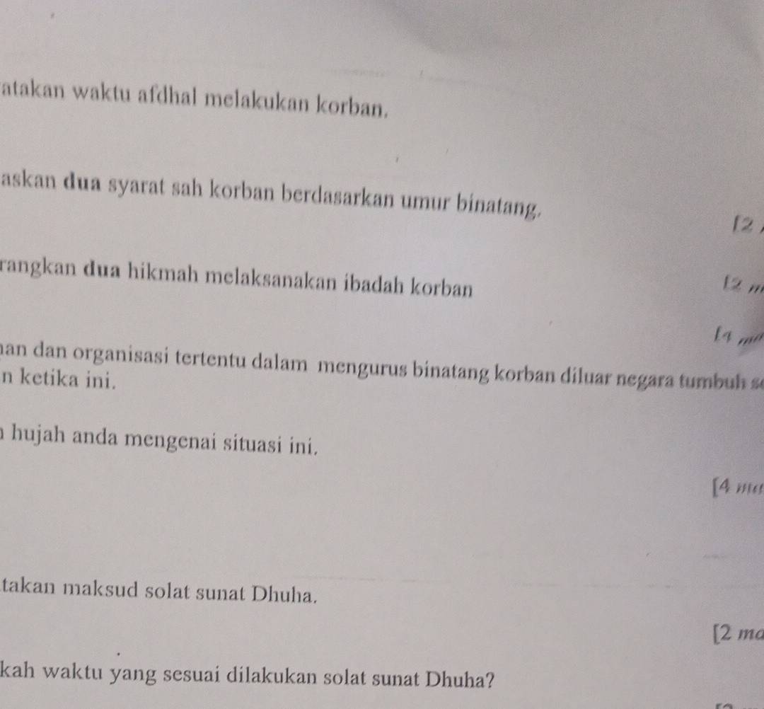 atakan waktu afdhal melakukan korban. 
askan dua syarat sah korban berdasarkan umur binatang. 
[2 
rangkan dua hikmah melaksanakan ibadah korban 
[ 2 m
han dan organisasi tertentu dalam mengurus binatang korban diluar negara t mbu 
n ketika ini. 
hujah anda mengenai situasi ini. 
[4 ''' 
takan maksud solat sunat Dhuha. 
[2 ma 
kah waktu yang sesuai dilakukan solat sunat Dhuha?