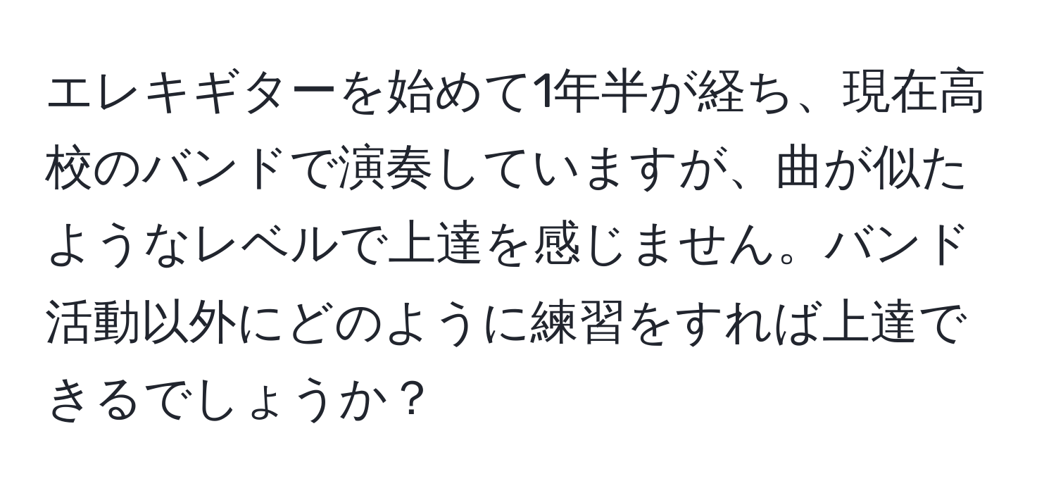 エレキギターを始めて1年半が経ち、現在高校のバンドで演奏していますが、曲が似たようなレベルで上達を感じません。バンド活動以外にどのように練習をすれば上達できるでしょうか？