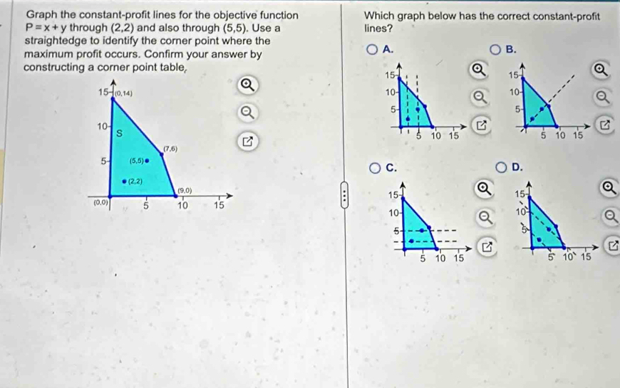 Graph the constant-profit lines for the objective function Which graph below has the correct constant-profit
P=x+y through (2,2) and also through (5,5). Use a lines?
straightedge to identify the corner point where the
maximum profit occurs. Confirm your answer by
A.
B.
constructing a corner point table,
15
15
15 (0,14)
10
10
5
5 -
10
z
s
5 10 15 5 10 15
(7,6)
5 (5,5)
C.
D.
(2,2)
(9,0)
15
15
(0,0) 5 10 15
10
10
5
5
-
5 10 15 5 10 15