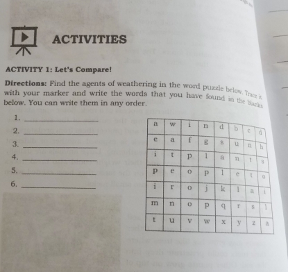 ACTIVITIES 
ACTIVITY 1: Let's Compare! 
Directions: Find the agents of weathering in the word puzzle below. Trace in 
with your marker and write the words that you have found in the blanks . 
below. You can write them in any order. 
1._ 
2._ 
3._ 
4._ 
5._ 
6._