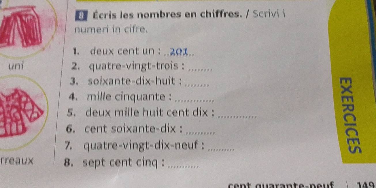 É Écris les nombres en chiffres. / Scrivi i 
numeri in cifre. 
1. deux cent un : ... 2Ω.... 
uni 2. quatre-vingt-trois :_ 
3. soixante-dix-huit :_ 
4. mille cinquante :_ 
5. deux mille huit cent dix :_ 
6. cent soixante-dix :_ 
7. quatre-vingt-dix-neuf :_ 
a 
rreaux 8. sept cent cinq :_ 
149