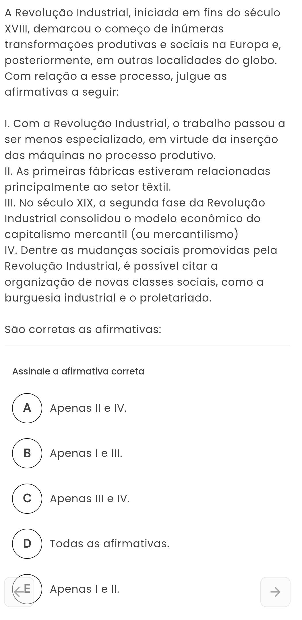 A Revolução Industrial, iniciada em fins do século
XVIII, demarcou o começo de inúmeras
transformações produtivas e sociais na Europa e,
posteriormente, em outras localidades do globo.
Com relação a esse processo, julgue as
afirmativas a seguir:
I. Com a Revolução Industrial, o trabalho passou a
ser menos especializado, em virtude da inserção
das máquinas no processo produtivo.
II. As primeiras fábricas estiveram relacionadas
principalmente ao setor têxtil.
IIII. No século XIX, a segunda fase da Revolução
Industrial consolidou o modelo econômico do
capitalismo mercantil (ou mercantilismo)
IV. Dentre as mudanças sociais promovidas pela
Revolução Industrial, é possível citar a
organização de novas classes sociais, como a
burguesia industrial e o proletariado.
São corretas as afirmativas:
Assinale a afirmativa correta
A Apenas II e IV.
B ) Apenas I e III.
C  Apenas III e IV.
D ) Todas as afirmativas.
E ) Apenas I e II.