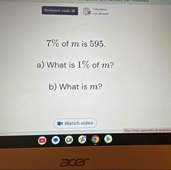 Calculator 
Bookwork code: 2E not allowed
7% of m is 595. 
a) What is 1% of m? 
b) What is m? 
Watch video 
https://www.sparxmaths.uk/student/p