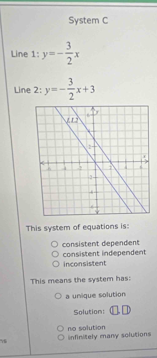 System C
Line 1: y=- 3/2 x
Line 2: y=- 3/2 x+3
This system of equations is:
consistent dependent
consistent independent
inconsistent
This means the system has:
a unique solution
Solution:
no solution
s infinitely many solutions