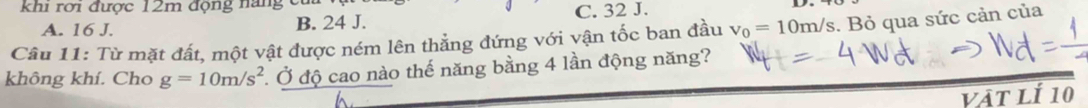 khi rơi được 12m động nàng cử
A. 16 J. B. 24 J. C. 32 J.
Câu 11: Từ mặt đất, một vật được ném lên thẳng đứng với vận tốc ban đầu v_0=10m/s. Bỏ qua sức cản của
không khí. Cho g=10m/s^2 Ở Ở độ cao nào thế năng bằng 4 lần động năng?
vật lí 10