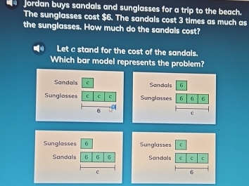 Jordan buys sandals and sunglasses for a trip to the beach. 
The sunglasses cost $6. The sandals cost 3 times as much as 
the sunglasses. How much do the sandals cost? 
Let c stand for the cost of the sandals. 
Which bar model represents the problem? 
Sandals 6 
Sunglasses 6 6 6 
C 
Sunglasses 6
Sandals 6 6 6 
C