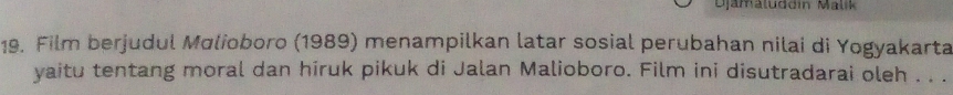 Djamäluddin Malik 
19. Film berjudul Molioboro (1989) menampilkan latar sosial perubahan nilai di Yogyakarta 
yaitu tentang moral dan hiruk pikuk di Jalan Malioboro. Film ini disutradarai oleh . . .