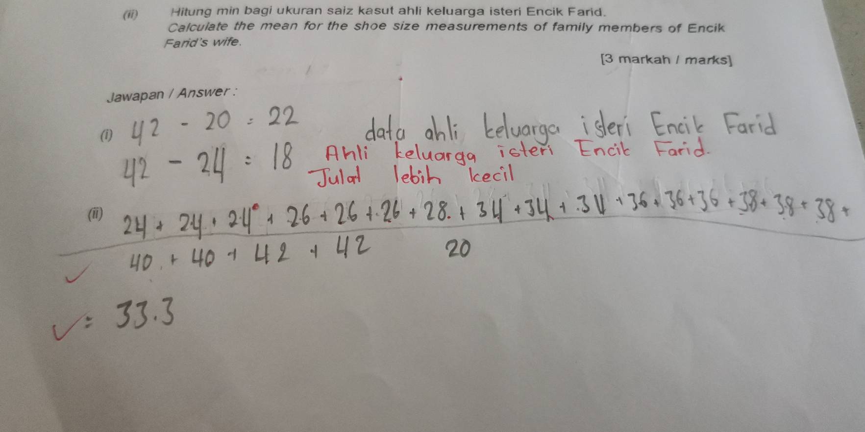 (ii) Hitung min bagi ukuran saiz kasut ahli keluarga isteri Encik Farid. 
Calculate the mean for the shoe size measurements of family members of Encik 
Farid's wife. 
[3 markah I marks] 
Jawapan / Answer : 
(i) 
(ii)