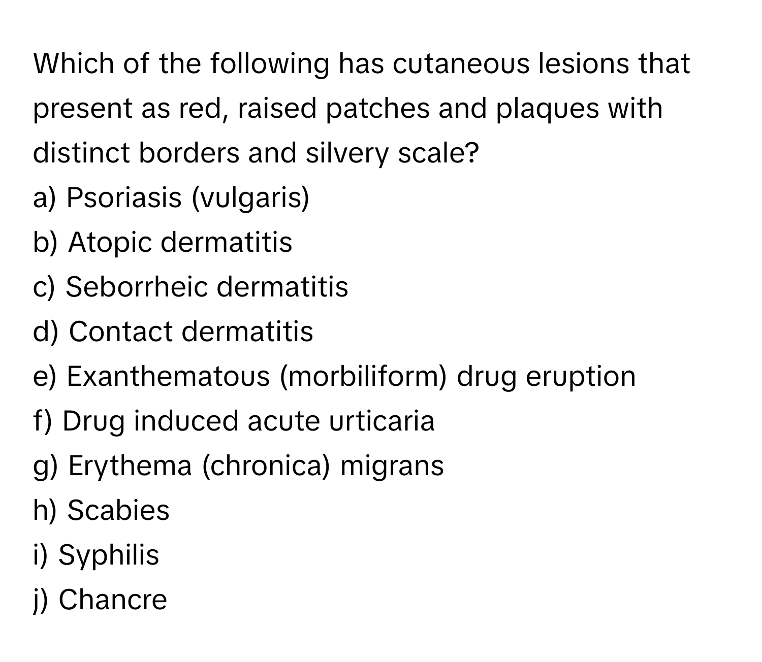 Which of the following has cutaneous lesions that present as red, raised patches and plaques with distinct borders and silvery scale?

a) Psoriasis (vulgaris)
b) Atopic dermatitis
c) Seborrheic dermatitis
d) Contact dermatitis
e) Exanthematous (morbiliform) drug eruption
f) Drug induced acute urticaria
g) Erythema (chronica) migrans
h) Scabies
i) Syphilis
j) Chancre