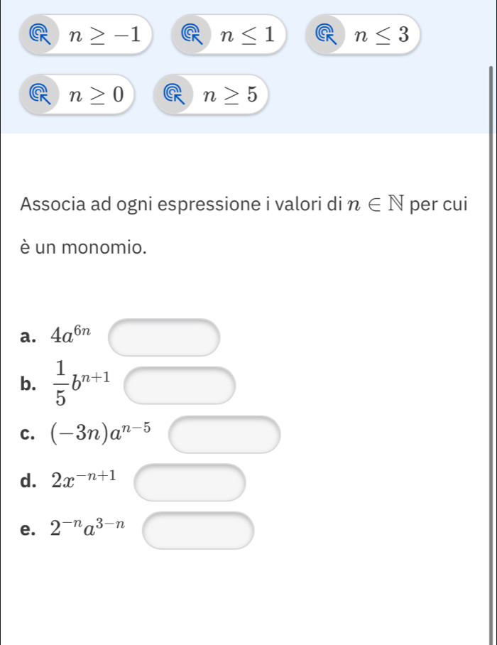 n≥ -1
n≤ 1
n≤ 3
n≥ 0
n≥ 5
Associa ad ogni espressione i valori di n∈ N per cui
è un monomio.
a. 4a^(6n)
b.  1/5 b^(n+1)
C. (-3n)a^(n-5)
d. 2x^(-n+1)
e. 2^(-n)a^(3-n)