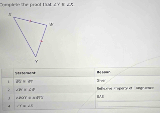 Complete the proof that ∠ Y≌ ∠ X. 
Statement Reason 
1 overline WX≌ overline WY Given 
2 ∠ W≌ ∠ W Reflexive Property of Congruence 
3 △ WXY≌ △ WYX
SAS 
4 ∠ Y≌ ∠ X