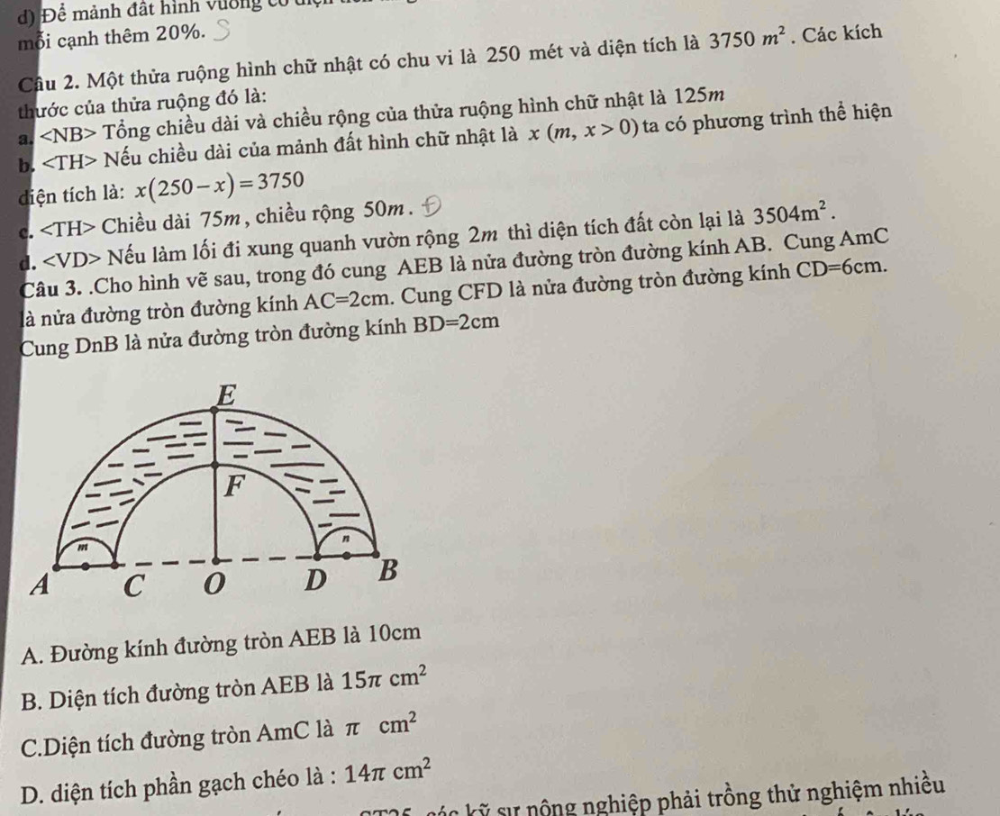 Để mảnh đất hình vường có tc
mỗi cạnh thêm 20%. . Các kích
Cầu 2. Một thửa ruộng hình chữ nhật có chu vi là 250 mét và diện tích là 3750m^2
thước của thửa ruộng đó là:
a. ∠ NB> Tổng chiều dài và chiều rộng của thửa ruộng hình chữ nhật là 125m
b. Nếu chiều dài của mảnh đất hình chữ nhật là x(m,x>0) ta có phương trình thể hiện
dđiện tích là: x(250-x)=3750
c. Chiều dài 75m, chiều rộng 50m.
d. ∠ VD> Nếu làm lối đi xung quanh vườn rộng 2m thì diện tích đất còn lại là 3504m^2. 
Câu 3. .Cho hình vẽ sau, trong đó cung AEB là nửa đường tròn đường kính AB. Cung AmC
là nửa đường tròn đường kính AC=2cm. Cung CFD là nửa đường tròn đường kính CD=6cm
Cung DnB là nửa đường tròn đường kính BD=2cm
A. Đường kính đường tròn AEB là 10cm
B. Diện tích đường tròn AEB là 15π cm^2
C.Diện tích đường tròn AmC là π cm^2
D. diện tích phần gạch chéo là : 14π cm^2
C kỹ sự nộng nghiệp phải trồng thử nghiệm nhiều