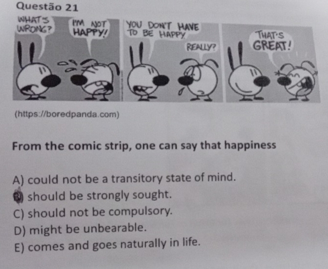 (https://boredpanda.com)
From the comic strip, one can say that happiness
A) could not be a transitory state of mind.
3 should be strongly sought.
C) should not be compulsory.
D) might be unbearable.
E) comes and goes naturally in life.