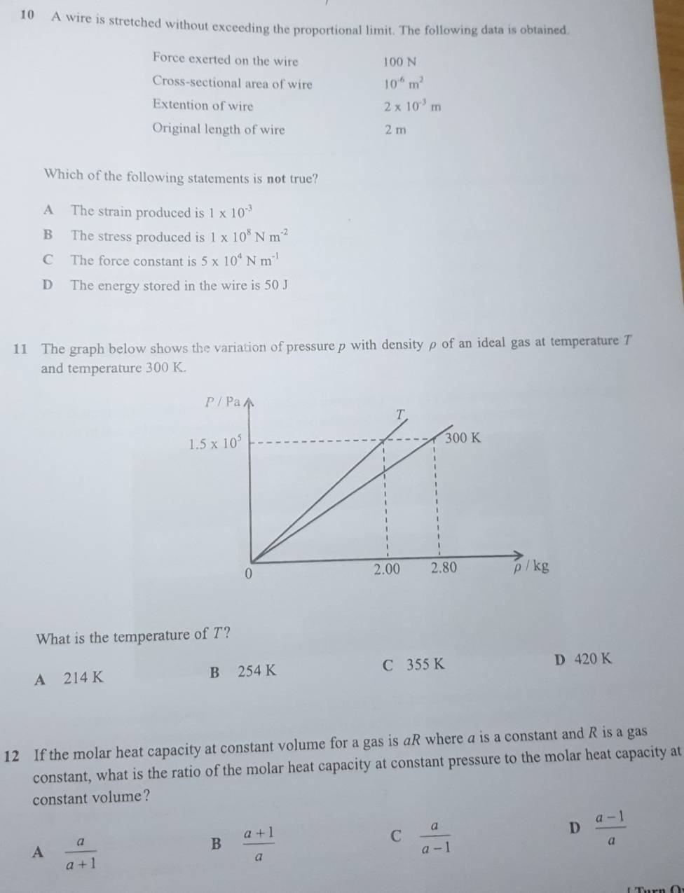 A wire is stretched without exceeding the proportional limit. The following data is obtained.
Force exerted on the wire 100 N
Cross-sectional area of wire 10^(-6)m^2
Extention of wire 2* 10^(-3)m
Original length of wire 2 m
Which of the following statements is not true?
A The strain produced is 1* 10^(-3)
B The stress produced is 1* 10^8Nm^(-2)
C The force constant is 5* 10^4Nm^(-1)
D The energy stored in the wire is 50 J
11 The graph below shows the variation of pressure p with density ρ of an ideal gas at temperature T
and temperature 300 K.
What is the temperature of T?
A 214 K B 254 K C 355 K D 420 K
12 If the molar heat capacity at constant volume for a gas is aR where a is a constant and R is a gas
constant, what is the ratio of the molar heat capacity at constant pressure to the molar heat capacity at
constant volume?
D  (a-1)/a 
A  a/a+1 
B  (a+1)/a 
C  a/a-1 