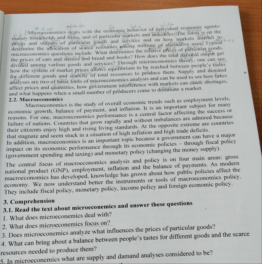 'Microeconomics deals with the economic behavior of individual economic agents-
mainly households and firms, and of particular markets and industries. The focus is on the
prices and outp of particular goods and services and on how markets interact to 
determine the allocation of scarce resources among millions of alternative uses. Typical
microeconomics questions include: What determines the relative prices of particular goods.
the prices of cars and stereos and bread and books? How does the total national output get
divided among varfous goods and services? Through microeconomics theory, one can see
how the system of market prices allows equilibrium to be reached between people’s tastes
for different goods and scarcity of total resources to produce them. Supply and demand
analyses are two of basic tools of microeconomics analysis and can be used to see how taxes
affect prices and quantities, how government interference with markets can cause shortages,
and what happens when a small number of producers come to dominate a market.
2.2. Macroeconomics
Macroeconomics is the study of overall economic trends such as employment levels,
economic growth, balance of payment, and inflation. It is an important subject for many
reasons. For one, macroeconomics performance is a central factor affecting the success or
failure of nations. Countries that grow rapidly and without imbalances are admired because
their citizents enjoy high and rising living standards. At the opposite extreme are countries
that stagnate and seem stuck in a situation of high inflation and high trade deficits.
In addition, macroeconomics is an important topic because a government can have a major
impact on its economic performance through its economic policies - through fiscal policy
(government spending and taxing) and monetary policy (changing the money supply).
The central focus of macroeconomics analysis and policy is on four main areas: gross
national product (GNP), employment, inflation and the balance of payments. As modern
macroeconomics has developed, knowledge has grown about how public policies affect the
economy. We now understand better the instruments or tools of macroeconomics policy.
They include fiscal policy, monetary policy, income policy and foreign economic policy.
3. Comprehension
3.1. Read the text about microeconemics and answer these questions
1. What does microeconemics deal with?
2. What does microeconemics focus on?
3. Does microeconemics analyze what influences the prices of particular goods?
4. What can bring about a balance between people’s tastes for different goods and the scarce
resources needed to produce them?
5. In microeconemics what are supply and damand analyses considered to be?