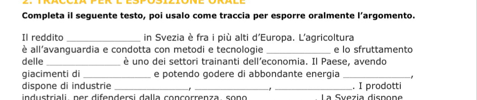 Completa il seguente testo, poi usalo come traccia per esporre oralmente l’argomento. 
Il reddito _in Svezia è fra i più alti d'Europa. L'agricoltura 
è all'avanguardia e condotta con metodi e tecnologie _e lo sfruttamento 
delle _è uno dei settori trainanti dell’economia. Il Paese, avendo 
giacimenti di _e potendo godere di abbondante energia_ 
1 
dispone di industrie ___. I prodotti 
industriali per difendersi dalla conçorrenza, sono La Síezia dispone