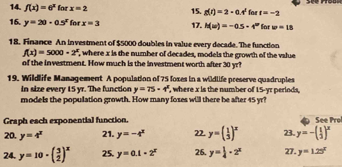 Séé Proble 
14. f(x)=6^x for x=2 g(t)=2-0.4^t for t=-2
15. 
16. y=20· 0.5^x for x=3 17. h(w)=-0.5· 4^w for w=18
18. Finance An investment of $5000 doubles in value every decade. The function
f(x)=5000· 2^x , where x is the number of decades, models the growth of the value 
of the investment. How much is the investment worth after 30 yr? 
19. Wildlife Management A population of 75 foxes in a wildlife preserve quadruples 
in size every 15 yr. The function y=75· 1^x , where x is the number of 15-yr periods, 
models the population growth. How many foxes will there be after 45 yr? 
Graph each exponential function. See Prol 
20. y=4^x 21. y=-4^x 22. y=beginpmatrix 1 3end(pmatrix)^x 23. y=-( 1/3 )^x
24. y=10· ( 3/2 )^x 25. y=0.1-2^x 26. y= 1/4 · 2^x 27. y=1.2s^x