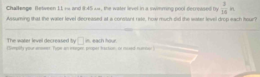 Challenge Between 11 m and 8:45 A M , the water level in a swimming pool decreased by  3/16 in. 
Assuming that the water level decreased at a constant rate, how much did the water level drop each hour? 
The water level decreased by □ in. . each hour. 
(Simplity your answer. Type an integer, proper fraction, or mixed number )