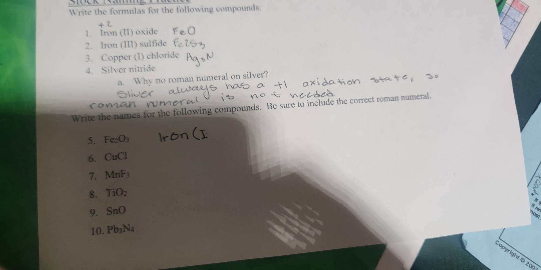 Stock Namg 
Write the formulas for the following compounds: 
1. Iron (II) oxide 
2. Iron (III) sulfide 
3. Copper (I) chloride 
4. Silver nitride 
a. Why no roman numeral on silver? 
Write the names for the following compounds. Be sure to include the correct roman numeral. 
5. Fe_2O_3
6. CuCl
7. MnF_3
8. TiO_2
9. SnO
it re 
nost 
10. Pb_3N_4
opyright © 200