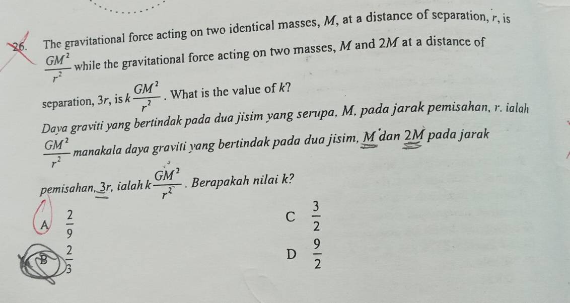 The gravitational force acting on two identical masses, M, at a distance of separation, 7, is
 GM^2/r^2  while the gravitational force acting on two masses, M and 2M at a distance of
separation, 3r, is k  GM^2/r^2 . What is the value of k?
Daya graviti yang bertindak pada dua jisim yang serupa, M, pada jarak pemisahan, r. ialah
 GM^2/r^2  manakala daya graviti yang bertindak pada dua jisim, M dan 2M pada jarak
pemisahan, 3r, ialah k  GM^2/r^2 . Berapakah nilai k?
A  2/9 
C  3/2 
B  2/3 
D  9/2 