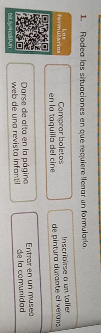 Rodea las situaciones en que requiere llenar un formulario. 
Los 
formularios Comprar boletos Inscribirse a un taller 
en la taquilla del cine de pintura durante el verano 
Darse de alta en la página Entrar en un museo 
bit.ly/4cdiPJn web de una revista infantil de la comunidad