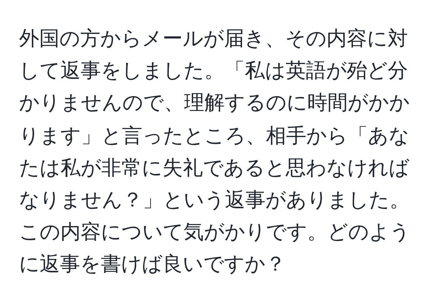 外国の方からメールが届き、その内容に対して返事をしました。「私は英語が殆ど分かりませんので、理解するのに時間がかかります」と言ったところ、相手から「あなたは私が非常に失礼であると思わなければなりません？」という返事がありました。この内容について気がかりです。どのように返事を書けば良いですか？