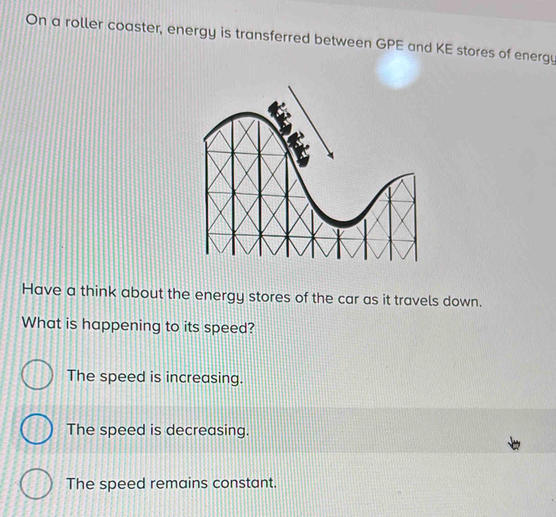 On a roller coaster, energy is transferred between GPE and KE stores of energy
Have a think about the energy stores of the car as it travels down.
What is happening to its speed?
The speed is increasing.
The speed is decreasing.
The speed remains constant.