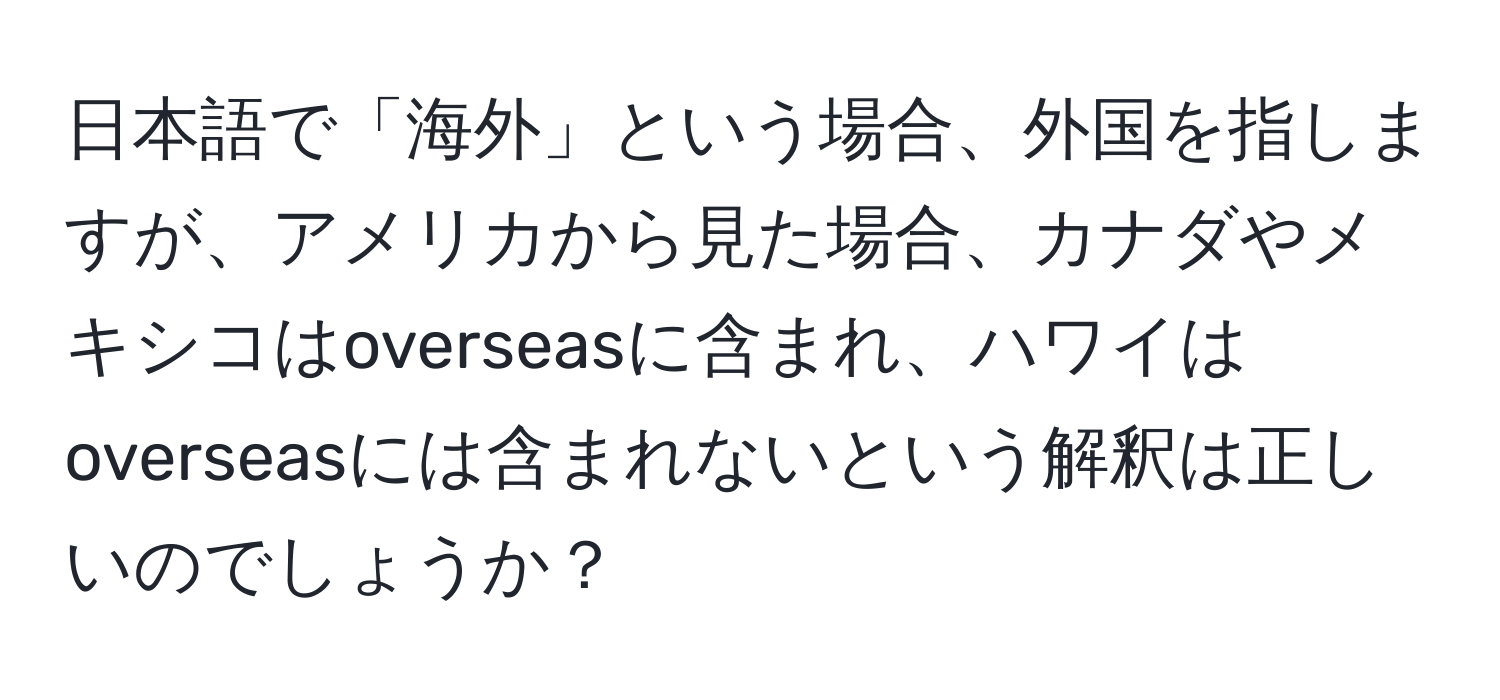 日本語で「海外」という場合、外国を指しますが、アメリカから見た場合、カナダやメキシコはoverseasに含まれ、ハワイはoverseasには含まれないという解釈は正しいのでしょうか？