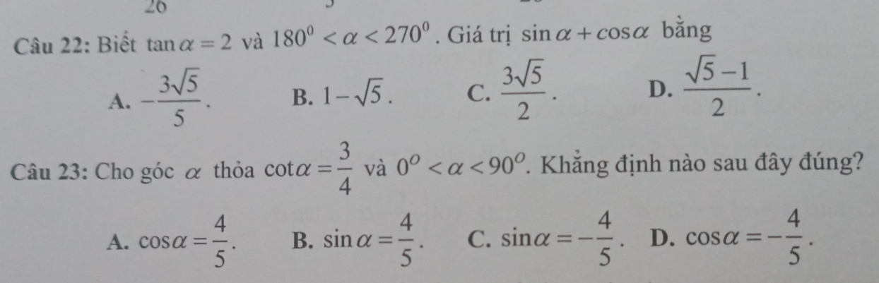 Biết tan alpha =2 và 180° <270°. Giá trị sin alpha +cos alpha bằng
A. - 3sqrt(5)/5 .
B. 1-sqrt(5). C.  3sqrt(5)/2 . D.  (sqrt(5)-1)/2 . 
Câu 23: Cho góc α thỏa cot alpha = 3/4  và 0° <90° 7. Khắng định nào sau đây đúng?
A. cos alpha = 4/5 . B. sin alpha = 4/5 . C. sin alpha =- 4/5 . D. cos alpha =- 4/5 .