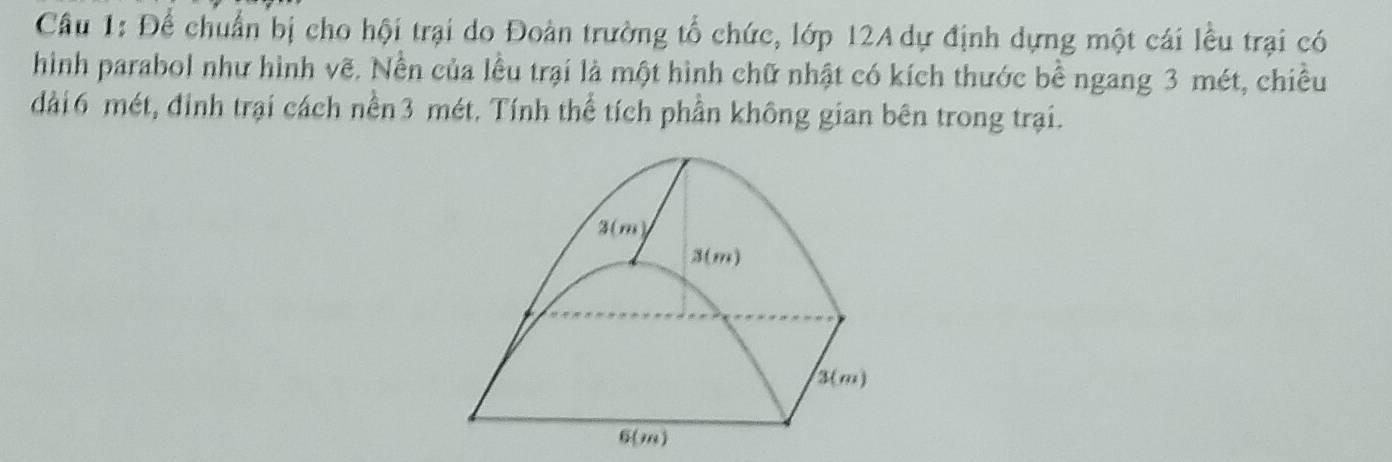 Để chuẩn bị cho hội trại do Đoàn trường tổ chức, lớp 12A dự định dựng một cái lều trại có 
hình parabol như hình vẽ. Nền của lều trại là một hình chữ nhật có kích thước bề ngang 3 mét, chiều 
dài6 mét, đinh trại cách nền3 mét. Tính thể tích phần không gian bên trong trại.